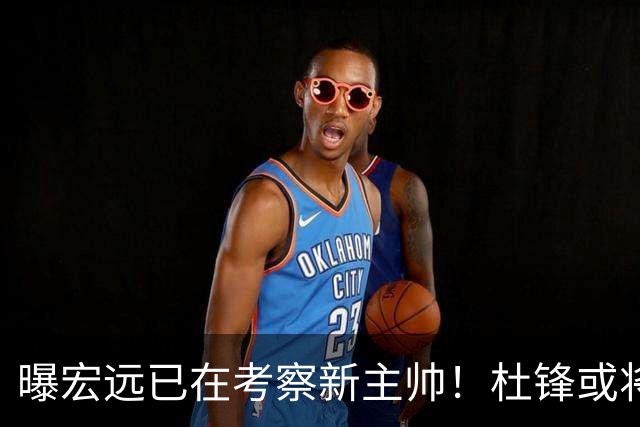 曝宏远已在考察新主帅！杜锋或将升任总教练，保留体面不算下课